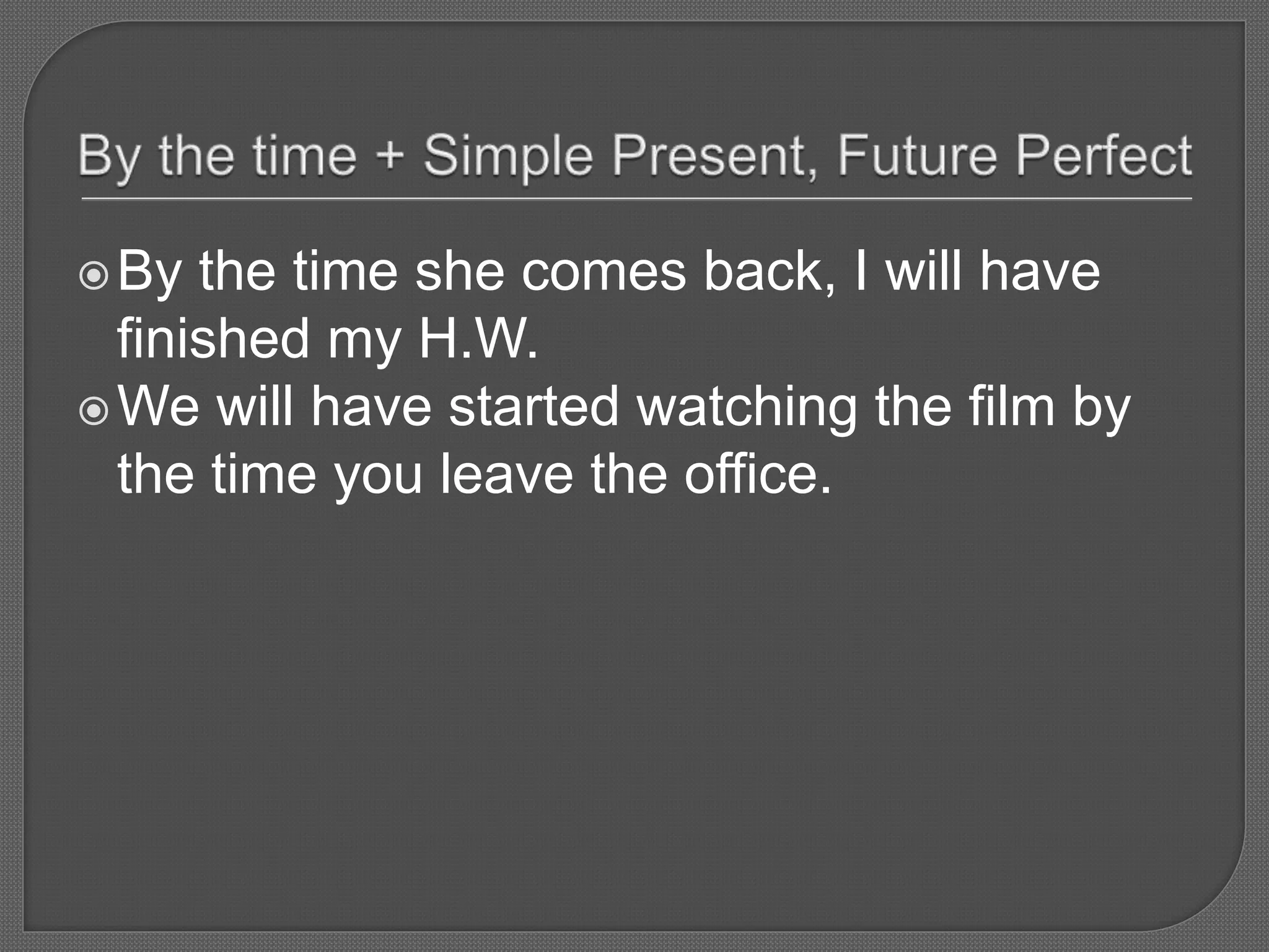 By the time she comes back, I will have
finished my H.W.
We will have started watching the film by
the time you leave the office.
 