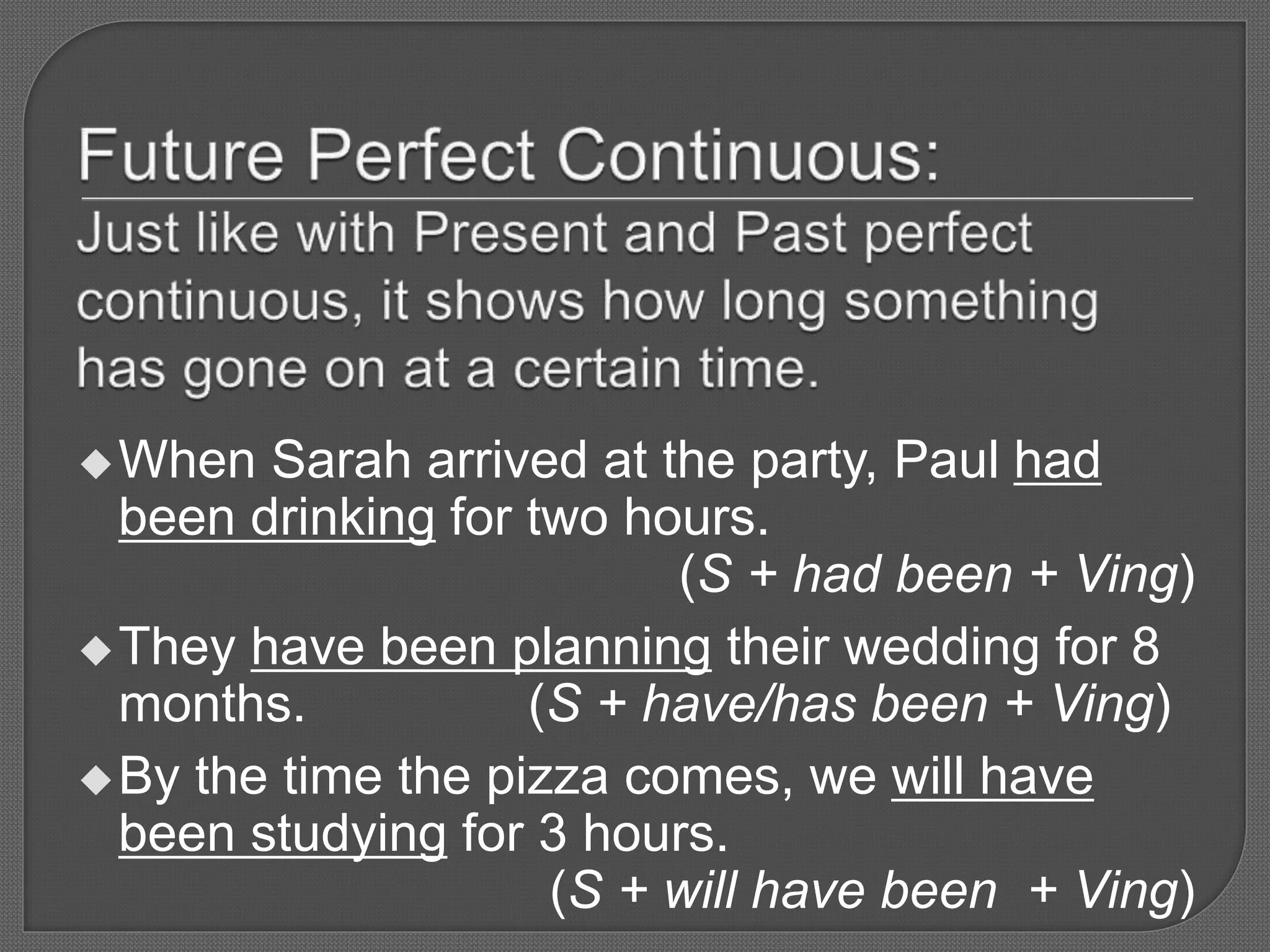 When Sarah arrived at the party, Paul had
been drinking for two hours.
(S + had been + Ving)
They have been planning their wedding for 8
months. (S + have/has been + Ving)
By the time the pizza comes, we will have
been studying for 3 hours.
(S + will have been + Ving)
 