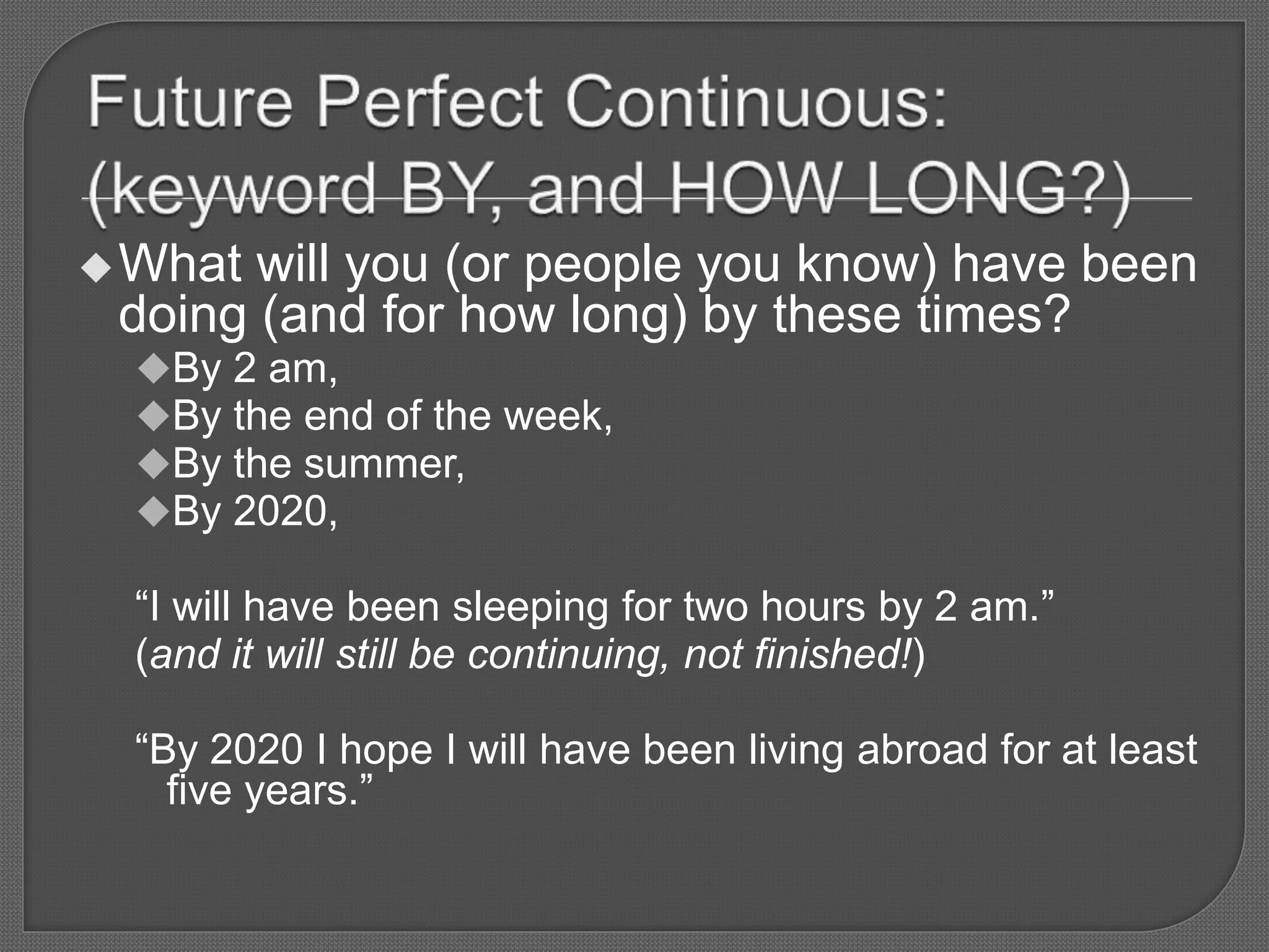 What will you (or people you know) have been
doing (and for how long) by these times?
By 2 am,
By the end of the week,
By the summer,
By 2020,
“I will have been sleeping for two hours by 2 am.”
(and it will still be continuing, not finished!)
“By 2020 I hope I will have been living abroad for at least
five years.”
 
