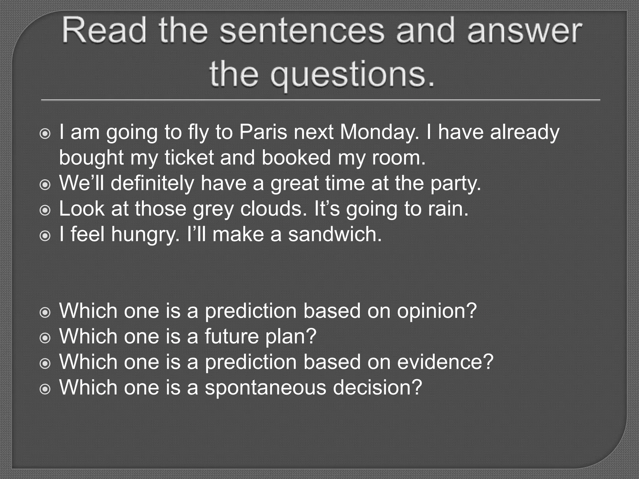  I am going to fly to Paris next Monday. I have already
bought my ticket and booked my room.
 We’ll definitely have a great time at the party.
 Look at those grey clouds. It’s going to rain.
 I feel hungry. I’ll make a sandwich.
 Which one is a prediction based on opinion?
 Which one is a future plan?
 Which one is a prediction based on evidence?
 Which one is a spontaneous decision?
 