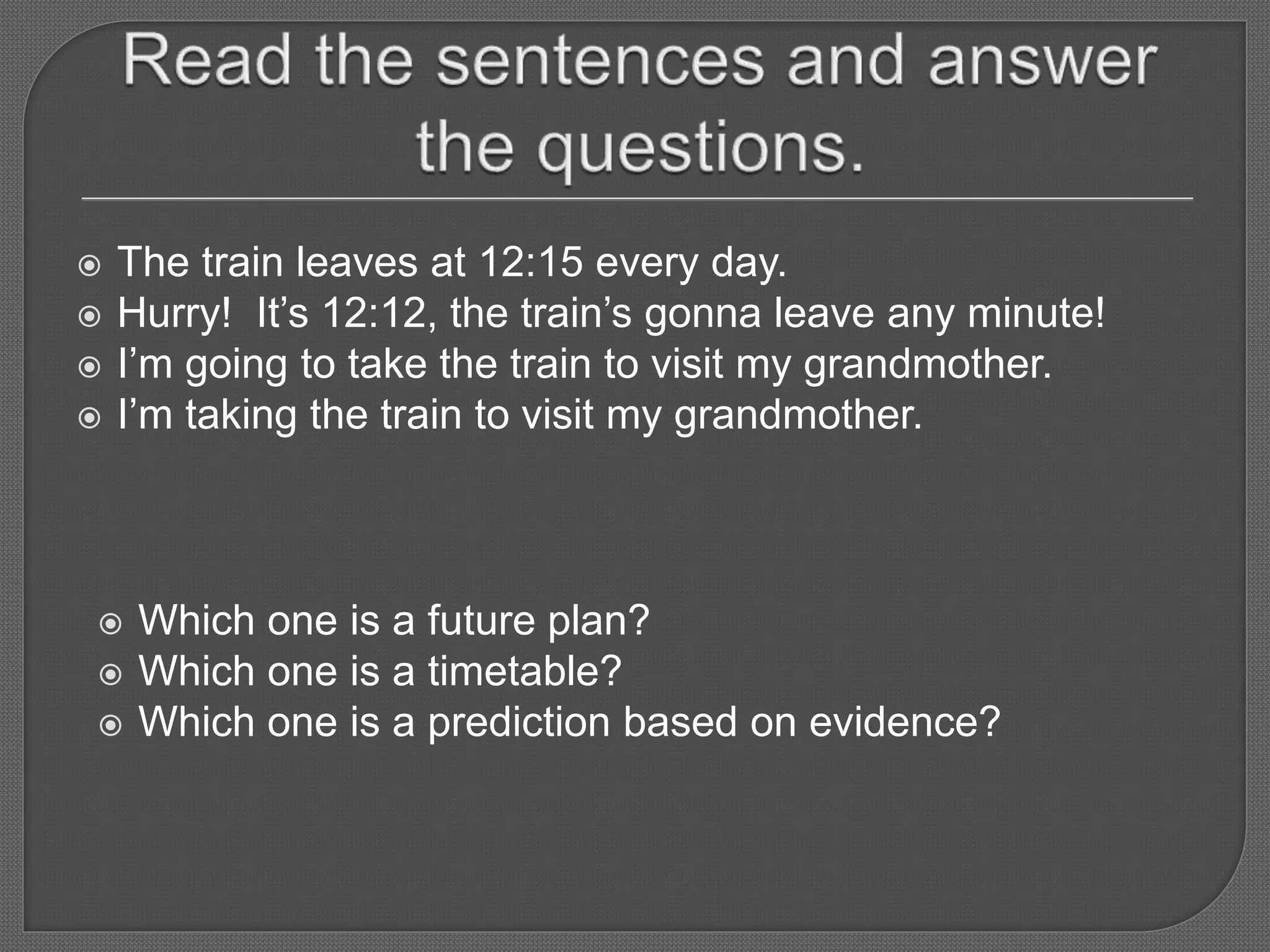  The train leaves at 12:15 every day.
 Hurry! It’s 12:12, the train’s gonna leave any minute!
 I’m going to take the train to visit my grandmother.
 I’m taking the train to visit my grandmother.
 Which one is a future plan?
 Which one is a timetable?
 Which one is a prediction based on evidence?
 