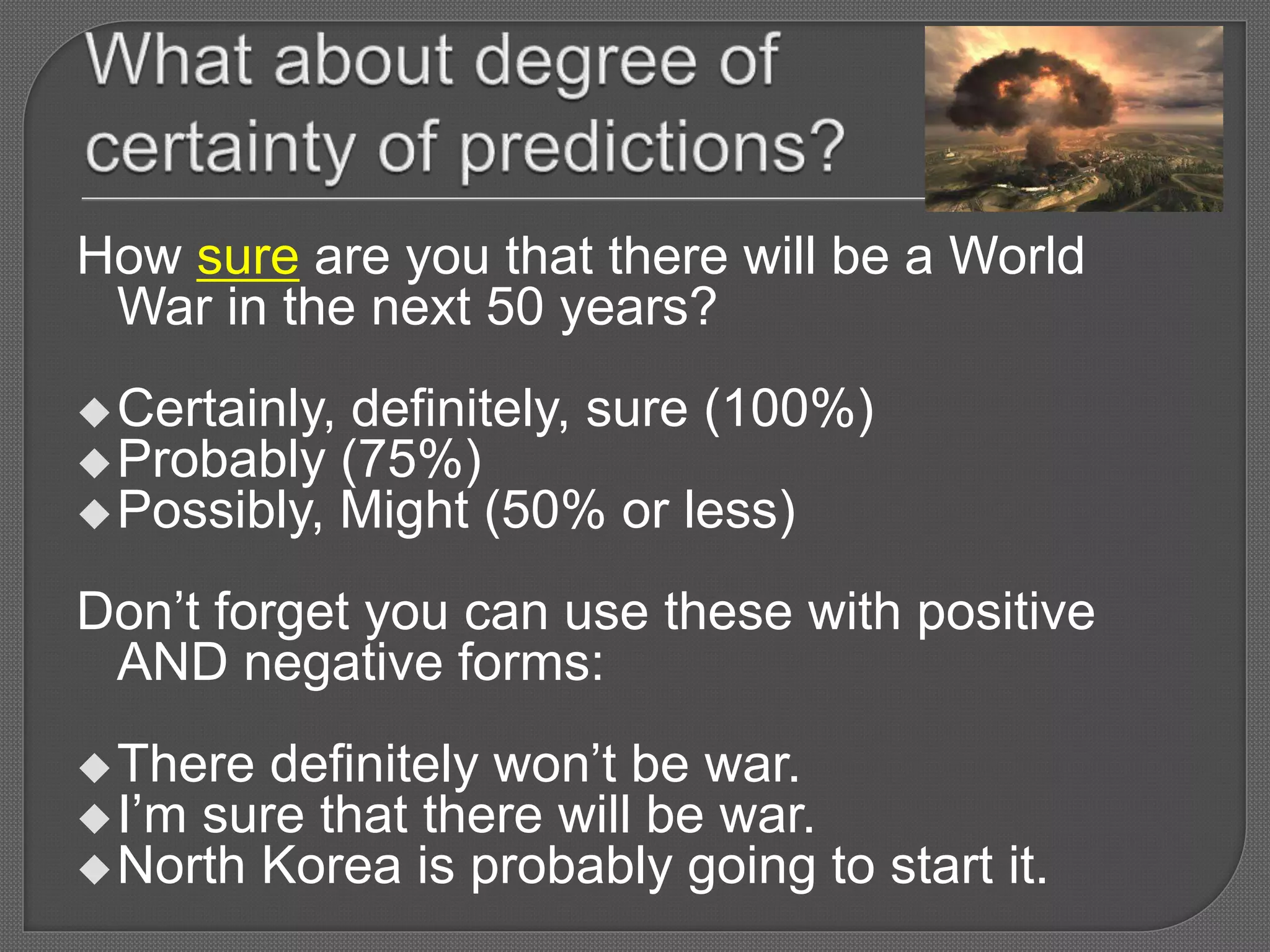 How sure are you that there will be a World
War in the next 50 years?
Certainly, definitely, sure (100%)
Probably (75%)
Possibly, Might (50% or less)
Don’t forget you can use these with positive
AND negative forms:
There definitely won’t be war.
I’m sure that there will be war.
North Korea is probably going to start it.
 