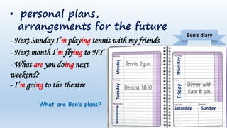 • personal plans,
arrangements for the future
- Next Sunday I’m playing tennis with my friends
- Next month I’m flying to NY
- What are you doing next
weekend?
- I’m going to the theatre
Monday
Tuesday
Wednesday
Thursday
Friday
Saturday Sunday
Ben’s diary
What are Ben’s plans?
 