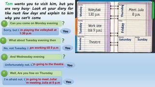Monday
Tuesday
Wednesday
Thursday
Friday
Saturday Sunday
T Can you come on Monday evening ?
You
Sorry, but I...
Tom wants you to visit him, but you
are very busy. Look at your diary for
the next few days and explain to him
why you can't come
T What about Tuesday evening then ?
You
No, not Tuesday. I ...
T And Wednesday evening ?
T Well, Are you free on Thursday
You
Unfortunately not. I...
You
I’m afraid not. I...
am working till 9 p.m
’m playing the volleyball at
1:30 p.m
’m going to the theatre
’m going to meet Julia/
’m meeting Julia at 8 p.m
 