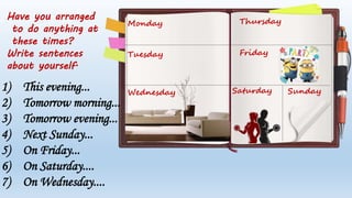 Monday
Tuesday
Wednesday
Thursday
Friday
Saturday Sunday
Have you arranged
to do anything at
these times?
Write sentences
about yourself.
1) This evening...
2) Tomorrow morning...
3) Tomorrow evening...
4) Next Sunday...
5) On Friday...
6) On Saturday....
7) On Wednesday....
 