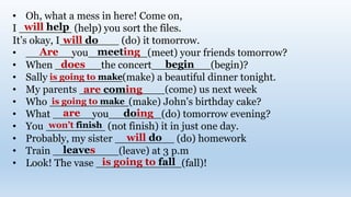 • Oh, what a mess in here! Come on,
I ________ (help) you sort the files.
It’s okay, I_________ (do) it tomorrow.
• _______you_________(meet) your friends tomorrow?
• When _______the concert_________(begin)?
• Sally ___________(make) a beautiful dinner tonight.
• My parents _____________(come) us next week
• Who ____________(make) John's birthday cake?
• What ______you________(do) tomorrow evening?
• You _________ (not finish) it in just one day.
• Probably, my sister _________ (do) homework
• Train __________(leave) at 3 p.m
• Look! The vase _____________(fall)!
will help
will do
Are meeting
does begin
are coming
is going to make
is going to make
are doing
will do
leaves
is going to fall
won’t finish
 