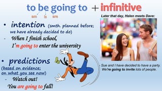 • intention (smth. planned before;
we have already decided to do)
Later that day, Helen meets Dave:
- Sue and I have decided to have a party.
We're going to invite lots of people.
- When I finish school,
I’m going to enter the university
• predictions
(based on evidence;
on what you see now)
- Watch out!
You are going to fall!
 