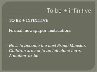    TO BE + INFINITIVE

   Formal, newspaper, instructions


   He is to become the next Prime Minister.
   Children are not to be left alone here.
   A mother-to-be
 