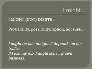    I MIGHT (NOT) DO STH.

   Probability, possibility, option, not sure…


   I might be late tonight. It depends on the
    traffic.
   If I lost my job, I might start my own
    business.
 