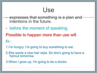 Use
- expresses that something is a plan and
intentions in the future.
- before the moment of speaking.
Possible to happen more than use will
Ex :
1.I’m hungry. I’m going to buy something to eat.
2.She wants a new hair style. So she’s going to have a
haircut tomorrow.
3.When I grow up, I'm going to be a doctor.
 