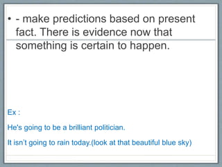 • - make predictions based on present
fact. There is evidence now that
something is certain to happen.
Ex :
He's going to be a brilliant politician.
It isn’t going to rain today.(look at that beautiful blue sky)
 