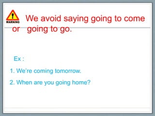 We avoid saying going to come
or going to go.
Ex :
1. We’re coming tomorrow.
2. When are you going home?
 