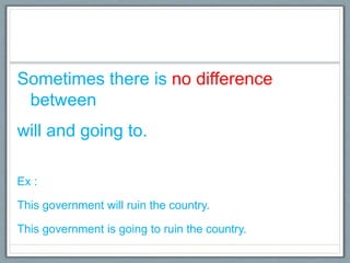 Sometimes there is no difference
between
will and going to.
Ex :
This government will ruin the country.
This government is going to ruin the country.
 