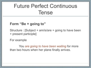 Future Perfect Continuous
Tense
Form “Be + going to”
Structure : [Subject + am/is/are + going to have been
+ present participle]
For example
You are going to have been waiting for more
than two hours when her plane finally arrives.
 