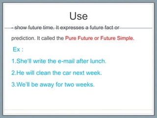 Use
- show future time. It expresses a future fact or
prediction. It called the Pure Future or Future Simple.
Ex :
1.She‘ll write the e-mail after lunch.
2.He will clean the car next week.
3.We’ll be away for two weeks.
 