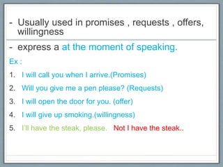 - Usually used in promises , requests , offers,
willingness
- express a at the moment of speaking.
Ex :
1. I will call you when I arrive.(Promises)
2. Will you give me a pen please? (Requests)
3. I will open the door for you. (offer)
4. I will give up smoking.(willingness)
5. I’ll have the steak, please. Not I have the steak..
 