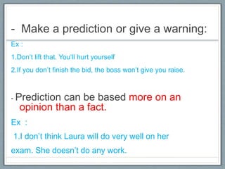 - Make a prediction or give a warning:
Ex :
1.Don’t lift that. You‘ll hurt yourself
2.If you don’t finish the bid, the boss won’t give you raise.
- Prediction can be based more on an
opinion than a fact.
Ex :
1.I don’t think Laura will do very well on her
exam. She doesn’t do any work.
 