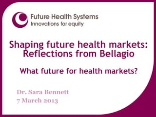 Shaping future health markets:
   Reflections from Bellagio
  What future for health markets?
     www.futurehealthsystems.org


 Dr. Sara Bennett
 7 March 2013
 
