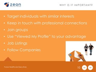 WHY I S I T IMPOR TANT ? 
• Target individuals with similar interests 
• Keep in touch with professional connections 
• Join groups 
• Use “Viewed My Profile” to your advantage 
• Job Listings 
• Follow Companies 
Future Healthcare Executives 10 
 