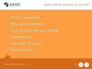 W H A T W E ’ R E G O I N G T O C O V E R 
• What is Linkedin? 
• Why is it important? 
• How to optimize your profile 
• Networking 
• How NOT to use it 
• Homework  
Future Healthcare Executives 3 
 