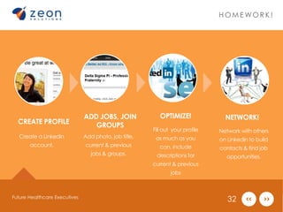 CREATE PROFILE 
Create a Linkedin 
account. 
OPTIMIZE! 
ADD JOBS, JOIN 
GROUPS 
Add photo, job title, 
current & previous 
jobs & groups. 
Fill out your profile 
as much as you 
can, include 
descriptions for 
current & previous 
jobs 
HOMEWOR K ! 
NETWORK! 
Network with others 
on Linkedin to build 
contacts & find job 
opportunities. 
Future Healthcare Executives 32 
 