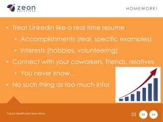 HOMEWOR K ! 
• Treat Linkedin like a real time resume 
• Accomplishments (real, specific examples) 
• Interests (hobbies, volunteering) 
• Connect with your coworkers, friends, relatives 
• You never know… 
• No such thing as too much info! 
Future Healthcare Executives 33 
 