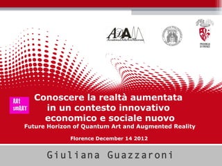 Conoscere la realtà aumentata
    in un contesto innovativo
    economico e sociale nuovo
Future Horizon of Quantum Art and Augmented Reality

             Florence December 14 2012


      Giuliana Guazzaroni
 