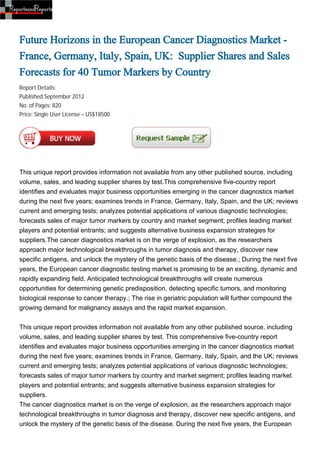 Future Horizons in the European Cancer Diagnostics Market -
France, Germany, Italy, Spain, UK: Supplier Shares and Sales
Forecasts for 40 Tumor Markers by Country
Report Details:
Published:September 2012
No. of Pages: 820
Price: Single User License – US$18500




This unique report provides information not available from any other published source, including
volume, sales, and leading supplier shares by test.This comprehensive five-country report
identifies and evaluates major business opportunities emerging in the cancer diagnostics market
during the next five years; examines trends in France, Germany, Italy, Spain, and the UK; reviews
current and emerging tests; analyzes potential applications of various diagnostic technologies;
forecasts sales of major tumor markers by country and market segment; profiles leading market
players and potential entrants; and suggests alternative business expansion strategies for
suppliers.The cancer diagnostics market is on the verge of explosion, as the researchers
approach major technological breakthroughs in tumor diagnosis and therapy, discover new
specific antigens, and unlock the mystery of the genetic basis of the disease.; During the next five
years, the European cancer diagnostic testing market is promising to be an exciting, dynamic and
rapidly expanding field. Anticipated technological breakthroughs will create numerous
opportunities for determining genetic predisposition, detecting specific tumors, and monitoring
biological response to cancer therapy.; The rise in geriatric population will further compound the
growing demand for malignancy assays and the rapid market expansion.


This unique report provides information not available from any other published source, including
volume, sales, and leading supplier shares by test. This comprehensive five-country report
identifies and evaluates major business opportunities emerging in the cancer diagnostics market
during the next five years; examines trends in France, Germany, Italy, Spain, and the UK; reviews
current and emerging tests; analyzes potential applications of various diagnostic technologies;
forecasts sales of major tumor markers by country and market segment; profiles leading market
players and potential entrants; and suggests alternative business expansion strategies for
suppliers.
The cancer diagnostics market is on the verge of explosion, as the researchers approach major
technological breakthroughs in tumor diagnosis and therapy, discover new specific antigens, and
unlock the mystery of the genetic basis of the disease. During the next five years, the European
 