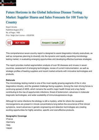 Future Horizons in the Global Infectious Disease Testing
Market: Supplier Shares and Sales Forecasts for 100 Tests by
Country
Report Details:
Published:August 2012
No. of Pages: 1900
Price: Single User License – US$28700




This comprehensive seven-country report is designed to assist diagnostics industry executives, as
well as companies planning to diversify into the dynamic and rapidly expanding microbiology
testing market, in evaluating emerging opportunities and developing effective business strategies.


The report provides market segmentation analysis of over 90 diseases and viruses in seven
countries, assessment of emerging technologies, review of current instrumentation, as well as
strategic profiles of leading suppliers and recent market entrants with innovative technologies and
products.


Rationale
The microbiology testing market is one of the most rapidly growing segments of the in vitro
diagnostics industry, and the greatest challenge facing suppliers. Among the main driving forces is
continuing spread of AIDS, which remains the world's major health threat and a key factor
contributing to the rise of opportunistic infections; threat of bioterrorism; advances in molecular
diagnostic technologies; and wider availability of immunosuppressive drugs.


Although for some infections the etiology is still a mystery, while for others the causative
microorganisms are present in minute concentrations long before the occurrence of first clinical
symptoms, recent advances in genetic engineering and detection technologies are creating
exciting opportunities for highly sensitive, specific and cost-effective products.


Geographic Coverage
•France
•Germany
•Italy
•Japan
 