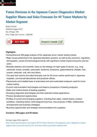 Future Horizons in the Japanese Cancer Diagnostics Market:
Supplier Shares and Sales Forecasts for 40 Tumor Markers by
Market Segment
Report Details:
Published:August 2012
No. of Pages: 590
Price: Single User License – US$6700




Highlights
•Comprehensive 590-page analysis of the Japanese tumor marker testing market.
•Major issues pertaining to the Japanese laboratory practice, as well as key economic, regulatory,
 demographic, social and technological trends with significant market impact during the next ten
 years.
•Mortality statistics and scientific views on the etiology of major types of cancer, e.g., lung,
 colorectal, breast, prostatic, pancreatic, leukemia, lymphoma, gastrointestinal, bladder, liver,
 ovarian, testicular, oral, skin and others.
•Ten-year test volume and sales forecasts over for 40 tumor marker performed in Japanese
 hospitals, commercial laboratories and physician offices.
•Placements and installed base of automated and semi-automated analyzers used for tumor
 marker testing.
•Current instrumentation technologies and feature comparison of leading analyzers.
•Sales and market shares of leading suppliers.
•Emerging diagnostic technologies and their potential market applications.
•Product development opportunities.
•Profiles of current and emerging suppliers, including their sales, market shares, product
 portfolios, marketing tactics, technological know-how, new products in R&D, collaborative
 arrangements and business strategies.
•Business opportunities and strategic recommendations for suppliers.

Contains: 590 pages and 95 tables.


Get your copy of this report @
http://www.reportsnreports.com/reports/187741-future-horizons-in-the-japanese-cancer-diagnostics-market-
supplier-shares-and-sales-forecasts-for-40-tumor-markers-by-market-segment.html
 