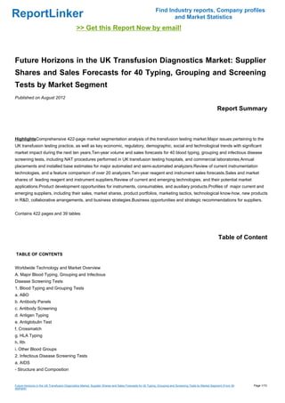 Find Industry reports, Company profiles
ReportLinker                                                                                                    and Market Statistics
                                              >> Get this Report Now by email!



Future Horizons in the UK Transfusion Diagnostics Market: Supplier
Shares and Sales Forecasts for 40 Typing, Grouping and Screening
Tests by Market Segment
Published on August 2012

                                                                                                                                                        Report Summary



HighlightsComprehensive 422-page market segmentation analysis of the transfusion testing market.Major issues pertaining to the
UK transfusion testing practice, as well as key economic, regulatory, demographic, social and technological trends with significant
market impact during the next ten years.Ten-year volume and sales forecasts for 40 blood typing, grouping and infectious disease
screening tests, including NAT procedures performed in UK transfusion testing hospitals, and commercial laboratories.Annual
placements and installed base estimates for major automated and semi-automated analyzers.Review of current instrumentation
technologies, and a feature comparison of over 20 analyzers.Ten-year reagent and instrument sales forecasts.Sales and market
shares of leading reagent and instrument suppliers.Review of current and emerging technologies, and their potential market
applications.Product development opportunities for instruments, consumables, and auxiliary products.Profiles of major current and
emerging suppliers, including their sales, market shares, product portfolios, marketing tactics, technological know-how, new products
in R&D, collaborative arrangements, and business strategies.Business opportunities and strategic recommendations for suppliers.


Contains 422 pages and 39 tables




                                                                                                                                                        Table of Content

TABLE OF CONTENTS


Worldwide Technology and Market Overview
A. Major Blood Typing, Grouping and Infectious
Disease Screening Tests
1. Blood Typing and Grouping Tests
a. ABO
b. Antibody Panels
c. Antibody Screening
d. Antigen Typing
e. Antiglobulin Test
f. Crossmatch
g. HLA Typing
h. Rh
i. Other Blood Groups
2. Infectious Disease Screening Tests
a. AIDS
- Structure and Composition


Future Horizons in the UK Transfusion Diagnostics Market: Supplier Shares and Sales Forecasts for 40 Typing, Grouping and Screening Tests by Market Segment (From Sli   Page 1/10
deshare)
 