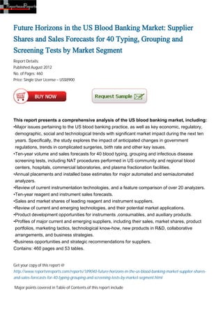 Future Horizons in the US Blood Banking Market: Supplier
Shares and Sales Forecasts for 40 Typing, Grouping and
Screening Tests by Market Segment
Report Details:
Published:August 2012
No. of Pages: 460
Price: Single User License – US$8900




This report presents a comprehensive analysis of the US blood banking market, including:
•Major issues pertaining to the US blood banking practice, as well as key economic, regulatory,
 demographic, social and technological trends with significant market impact during the next ten
 years. Specifically, the study explores the impact of anticipated changes in government
 regulations, trends in complicated surgeries, birth rate and other key issues.
•Ten-year volume and sales forecasts for 40 blood typing, grouping and infectious disease
 screening tests, including NAT procedures performed in US community and regional blood
 centers, hospitals, commercial laboratories, and plasma fractionation facilities.
•Annual placements and installed base estimates for major automated and semiautomated
 analyzers.
•Review of current instrumentation technologies, and a feature comparison of over 20 analyzers.
•Ten-year reagent and instrument sales forecasts.
•Sales and market shares of leading reagent and instrument suppliers.
•Review of current and emerging technologies, and their potential market applications.
•Product development opportunities for instruments ,consumables, and auxiliary products.
•Profiles of major current and emerging suppliers, including their sales, market shares, product
 portfolios, marketing tactics, technological know-how, new products in R&D, collaborative
 arrangements, and business strategies.
•Business opportunities and strategic recommendations for suppliers.
Contains: 460 pages and 53 tables.


Get your copy of this report @
http://www.reportsnreports.com/reports/189040-future-horizons-in-the-us-blood-banking-market-supplier-shares-
and-sales-forecasts-for-40-typing-grouping-and-screening-tests-by-market-segment.html

Major points covered in Table of Contents of this report include
 