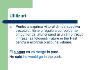 Utilizari

1.   Pentru a exprima viitorul din perspectiva
     trecutului. Este o regula a concordantei
     timpurilor ca, atunci cand ai un timp trecut
     in fraza, sa folosesti Future in the Past
     pentru a exprima o actiune viitoare.

El a spus ca va merge in parc.
He said he would go in the park.
 
