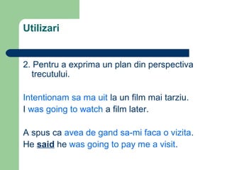 Utilizari


2. Pentru a exprima un plan din perspectiva
  trecutului.

Intentionam sa ma uit la un film mai tarziu.
I was going to watch a film later.

A spus ca avea de gand sa-mi faca o vizita.
He said he was going to pay me a visit.
 