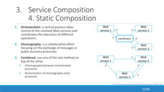 3. Service Composition
4. Static Composition
1. Orchestration: a central process takes
control of the involved Web services and
coordinates the execution of different
operations.
2. Choreography: is a collaborative effort
focusing on the exchange of messages in
public business processes.
3. Combined: use one of the last method on
top of the other.
 Choreography between orchestrated
processes
 Orchestration of choreography-style
processes
coordinator
Web
service 1
Web
service 2
1
2
Web
service 33
4
5
Web
service 1
Web
service 3
Web
service 2
1
2
34
http://www.oracle.com/technetwork/articles/matjaz-bpel1-090575.html
22/60
 
