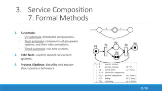3. Service Composition
7. Formal Methods
1. Automata:
◦ I/O automata: distributed computations.
◦ Team automata: components of groupware
systems, and their interconnections.
◦ Timed automata: real time systems.
2. Petri Nets: used to model concurrent
systems.
3. Process Algebras: describe and reason
about process behaviors.
25/60
 