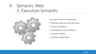 4. Semantic Web
3. Execution Semantic
Execution semantic encompasses:
 Message sequence, Execution flow
 Conversion pattern
 Preconditions, Post-conditions
 Invocation effects
 Activities coordination
31/60
 