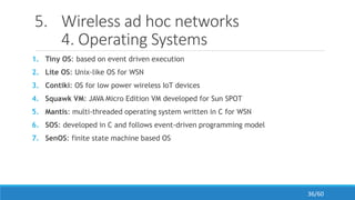 5. Wireless ad hoc networks
4. Operating Systems
1. Tiny OS: based on event driven execution
2. Lite OS: Unix-like OS for WSN
3. Contiki: OS for low power wireless IoT devices
4. Squawk VM: JAVA Micro Edition VM developed for Sun SPOT
5. Mantis: multi-threaded operating system written in C for WSN
6. SOS: developed in C and follows event-driven programming model
7. SenOS: finite state machine based OS
36/60
 