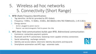 5. Wireless ad hoc networks
5. Connectivity (Short Range)
1. RFID (Radio Frequency Identification)
1. Tag identifier: 64-96 bit (provided by EPC-Global)
2. Frequency: 135Khz, 13.56Mhz, 433Mhz, 865-868(EU) MHz/902-928MHz(US), 2.45-5.8Ghz
3. Energy source:
• Active: plugged to power source
• Passive: use electromagnetic field to power the chip
2. NFC (Near field communication) builds upon RFID, Bidirectional communication:
1. Commerce: contactless payment systems
2. Bluetooth and Wi-Fi connections: bootstrap more capable wireless connections
3. Social networking: exchange contacts
4. Identity and access tokens: electronic identity documents and keycards
5. Smartphone automation and NFC tags: automate tasks
39/60
 