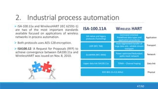 2. Industrial process automation
 ISA-100.11a and WirelessHART (IEC 62591-1)
are two of the most important standards
available focused on applications of wireless
networks in process automation.
 Both protocols uses AES-128 encryption.
 ISA100.12: A Request for Proposals (RFP) to
achieve convergence between ISA100.11a and
WirelessHART was issued on Nov. 8, 2010.
ISA-100.11A WIRELESS HART
IEEE 802.15.4 (2.4Ghz)
Upper data link ISA100.11a
6LoWPAN (RFC 4944)
UDP (RFC 768)
ISA native and legacy
protocols (Tunneling)
TDMA – Channel hoping
Power optimized Redundant
paths mesh network
Auto-segmented transfer of
large data sets. reliable stream
transport
Command oriented.
Predefined data types and
application procedures
Physical
Data link
Network
Transport
Application
47/60
 