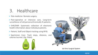 3. Healthcare
 Tele-medicine: Remote surgery.
 Post-operative or intensive care, Long-term
surveillance of old persons/chronically ill patients.
 EHR/EMR: Systematic collection of electronic
health information about individual patients.
 Patient, Staff and Object tracking using RFID.
 Sportsmen Care: Track steps, distance, and
calories burned. (Eg: Fitbit).
da Vinci Surgical System
48/60
 