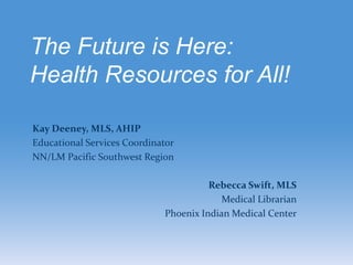 The Future is Here:
Health Resources for All!

Kay Deeney, MLS, AHIP
Educational Services Coordinator
NN/LM Pacific Southwest Region

                                       Rebecca Swift, MLS
                                          Medical Librarian
                             Phoenix Indian Medical Center
 