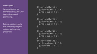 Grid Layout
I am positioning my
elements using CSS Grid
Layout line-based
positioning.
Setting a column and a
row line using the grid-
column and grid-row
properties.
li:nth-child(1) {
grid-column: 3 / 4 ;
grid-row: 2 / 3;
}
li:nth-child(2) {
grid-column: 1 / 2;
grid-row: 2 / 3;
}
li:nth-child(3) {
grid-column: 1 / 2;
grid-row: 1 / 2;
}
li:nth-child(4) {
grid-column: 2 / 3;
grid-row: 1 / 2;
}
 