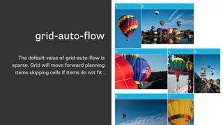 grid-auto-flow
The default value of grid-auto-flow is
sparse. Grid will move forward planning
items skipping cells if items do not fit .
 