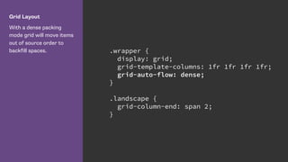 Grid Layout
With a dense packing
mode grid will move items
out of source order to
backfill spaces. .wrapper {
display: grid;
grid-template-columns: 1fr 1fr 1fr 1fr;
grid-auto-flow: dense;
}
.landscape {
grid-column-end: span 2;
}
 