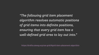 https://drafts.csswg.org/css-grid/#grid-item-placement-algorithm
“The following grid item placement
algorithm resolves automatic positions
of grid items into definite positions,
ensuring that every grid item has a
well-defined grid area to lay out into.”
 