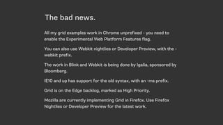 The bad news.
All my grid examples work in Chrome unprefixed - you need to
enable the Experimental Web Platform Features flag.
You can also use Webkit nightlies or Developer Preview, with the -
webkit prefix.
The work in Blink and Webkit is being done by Igalia, sponsored by
Bloomberg.
IE10 and up has support for the old syntax, with an -ms prefix.
Grid is on the Edge backlog, marked as High Priority.
Mozilla are currently implementing Grid in Firefox. Use Firefox
Nightlies or Developer Preview for the latest work.
 