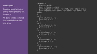 Grid Layout
Creating a grid with the
justify-items property set
to centre.
All items will be centered
horizontally inside their
grid area.
.wrapper {
display: grid;
justify-items: center;
grid-template-columns: repeat(5, 150px 10px) 150px;
grid-template-rows: 150px 10px 150px 10px 150px 10px
150px;
}
.a {
grid-column: 1 / 4;
grid-row: 1 / 4;
}
.b {
grid-column: 5 / 8;
grid-row: 1 / 4;
}
.c {
grid-column: 1 / 4;
grid-row: 5 / 10;
}
.d {
grid-column: 5 / 8;
grid-row: 5 / 10;
}
.e {
grid-column: 9 / 12;
grid-row: 1 / 10;
}
 