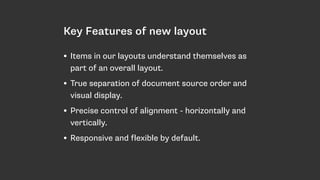 Key Features of new layout
• Items in our layouts understand themselves as
part of an overall layout.
• True separation of document source order and
visual display.
• Precise control of alignment - horizontally and
vertically.
• Responsive and flexible by default.
 