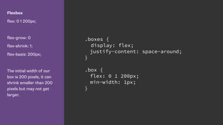 Flexbox
flex: 0 1 200px;
flex-grow: 0
flex-shrink: 1;
flex-basis: 200px;
The initial width of our
box is 200 pixels, it can
shrink smaller than 200
pixels but may not get
larger.
.boxes {
display: flex;
justify-content: space-around;
}
.box {
flex: 0 1 200px;
min-width: 1px;
}
 